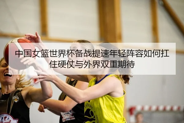 中国女篮世界杯备战提速年轻阵容如何扛住硬仗与外界双重期待